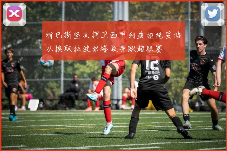 特巴斯坚决捍卫西甲利益拒绝妥协以换取拉波尔塔放弃欧超联赛