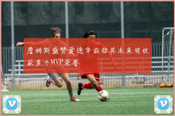 詹姆斯盛赞爱德华兹称其未来将收获多个MVP荣誉