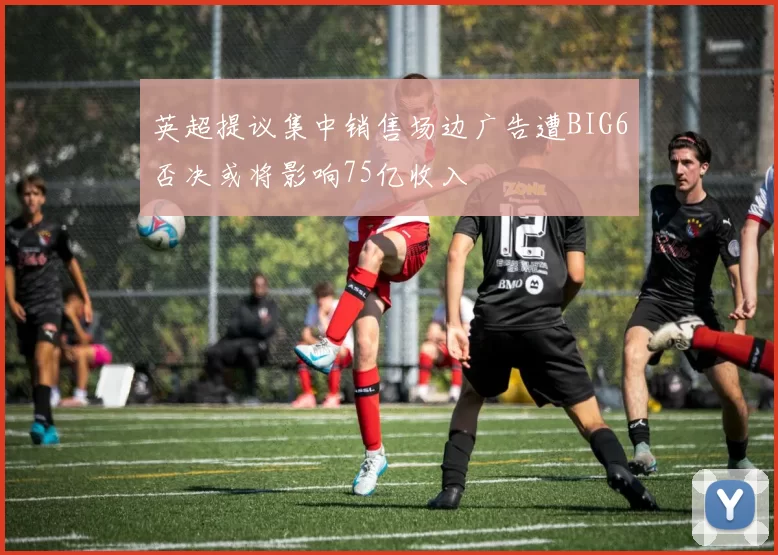 英超提议集中销售场边广告遭BIG6否决或将影响75亿收入