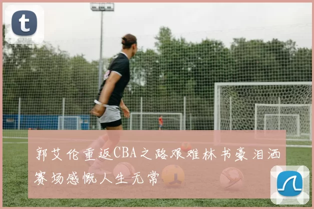 郭艾伦重返CBA之路艰难林书豪泪洒赛场感慨人生无常
