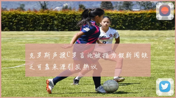 克罗斯声援C罗言论被指为假新闻缺乏可靠来源引发热议