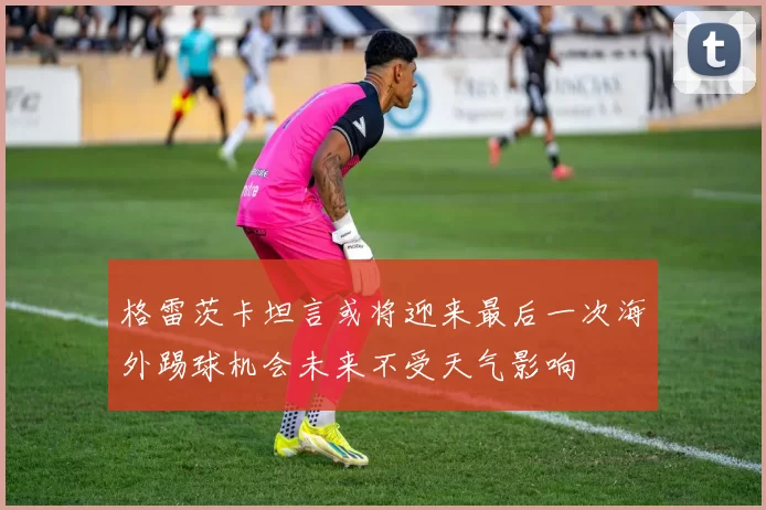 格雷茨卡坦言或将迎来最后一次海外踢球机会未来不受天气影响