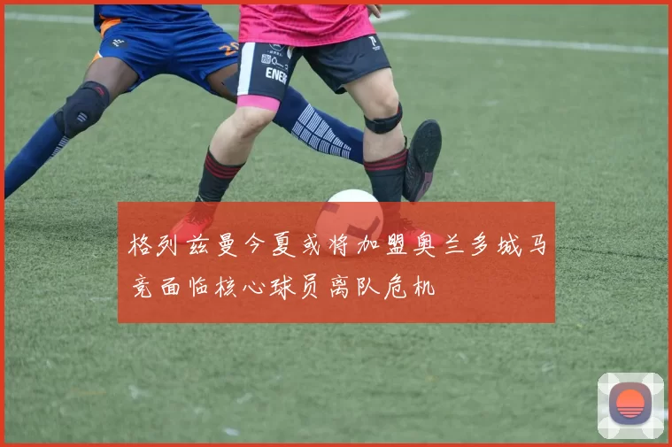 格列兹曼今夏或将加盟奥兰多城马竞面临核心球员离队危机
