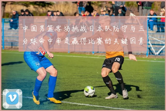 中国男篮客场挑战日本队防守与三分球命中率是赢得比赛的关键因素