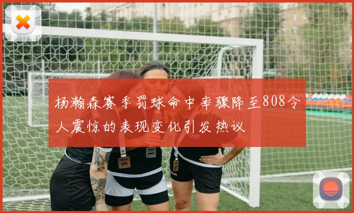 杨瀚森赛季罚球命中率骤降至808令人震惊的表现变化引发热议