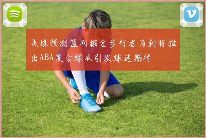 美媒预测篮网掘金步行者马刺将推出ABA复古球衣引发球迷期待