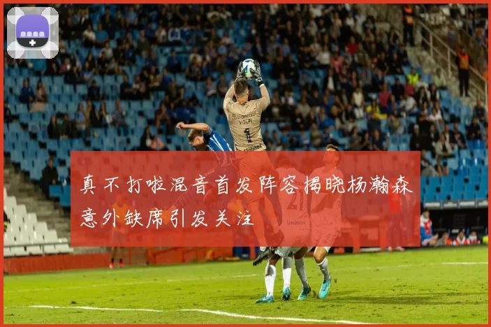 真不打啦混音首发阵容揭晓杨瀚森意外缺席引发关注