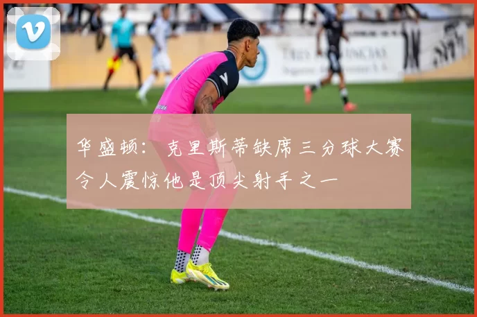 华盛顿：克里斯蒂缺席三分球大赛令人震惊他是顶尖射手之一