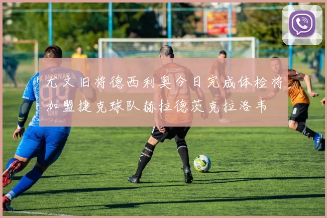 尤文旧将德西利奥今日完成体检将加盟捷克球队赫拉德茨克拉洛韦