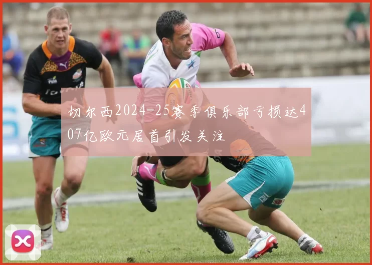 切尔西2024-25赛季俱乐部亏损达407亿欧元居首引发关注