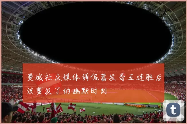 曼城社交媒体调侃蓄发哥五连胜后该剪发了的幽默时刻