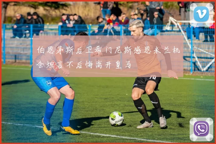伯恩茅斯后卫希门尼斯感恩米兰机会坦言不后悔离开皇马