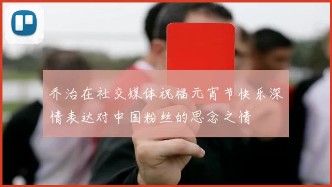 乔治在社交媒体祝福元宵节快乐深情表达对中国粉丝的思念之情