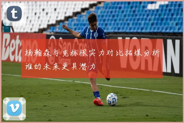杨瀚森与克林根实力对比拓媒分析谁的未来更具潜力