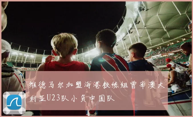 维德马尔加盟海港教练组曾率澳大利亚U23队小负中国队