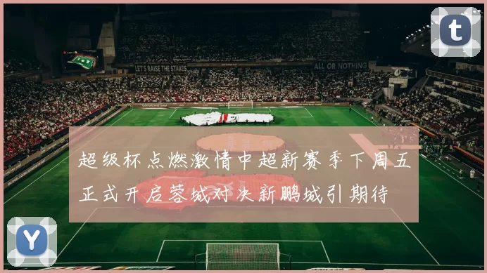 超级杯点燃激情中超新赛季下周五正式开启蓉城对决新鹏城引期待