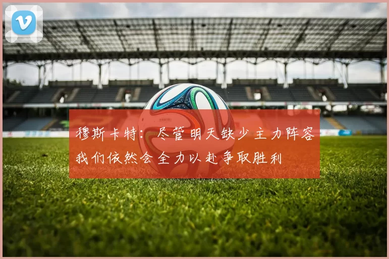 穆斯卡特：尽管明天缺少主力阵容我们依然会全力以赴争取胜利