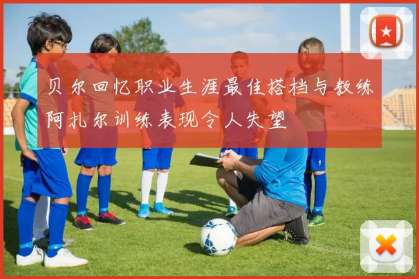 贝尔回忆职业生涯最佳搭档与教练阿扎尔训练表现令人失望