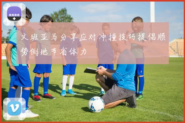 文班亚马分享应对冲撞技巧提倡顺势倒地节省体力