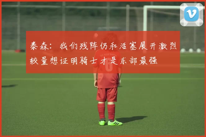 泰森：我们残阵仍和活塞展开激烈较量想证明骑士才是东部最强