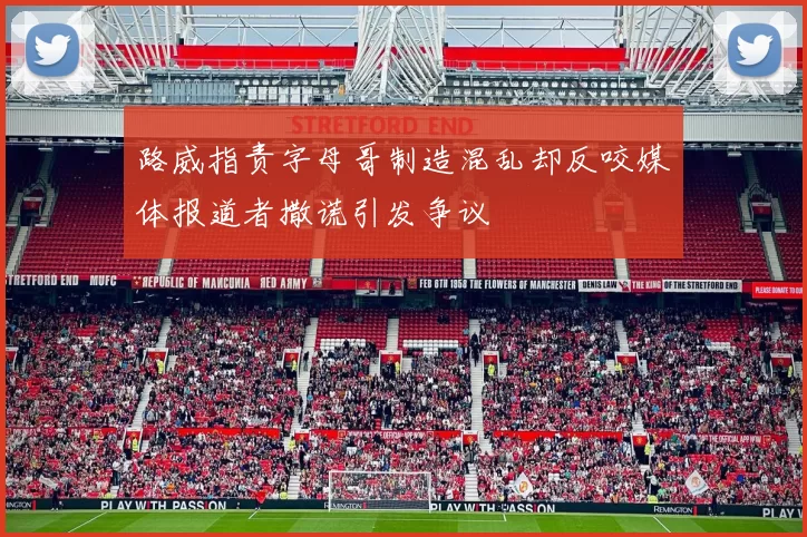 路威指责字母哥制造混乱却反咬媒体报道者撒谎引发争议