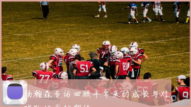 杨瀚森专访回顾半年来的成长与对球队的贡献期待