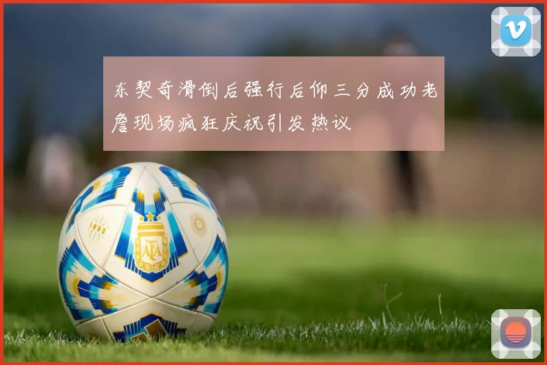 东契奇滑倒后强行后仰三分成功老詹现场疯狂庆祝引发热议